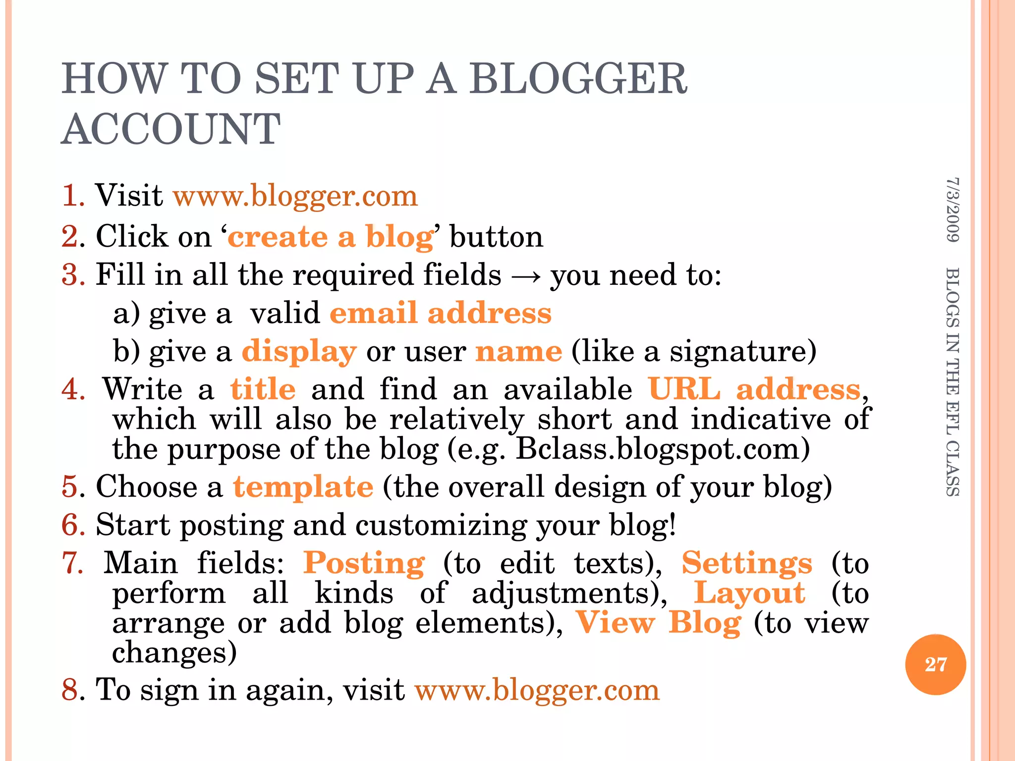 HOW TO SET UP A BLOGGER ACCOUNT 1.  Visit  www.blogger.com 2 . Click on ‘ create a blog ’ button 3.  Fill in all the required fields -> you need to: a) give a  valid  email address b) give a  display  or user  name  (like a signature)  4.  Write a  title  and find an available  URL address , which will also be relatively short and indicative of the purpose of the blog (e.g. Bclass.blogspot.com) 5 . Choose a  template  (the overall design of your blog) 6.  Start posting and customizing your blog! 7.  Main fields:  Posting  (to edit texts),  Settings  (to perform all kinds of adjustments),  Layout  (to arrange or add blog elements),  View Blog  (to view changes) 8 . To sign in again, visit  www.blogger.com 7/3/2009 BLOGS IN THE EFL CLASS 