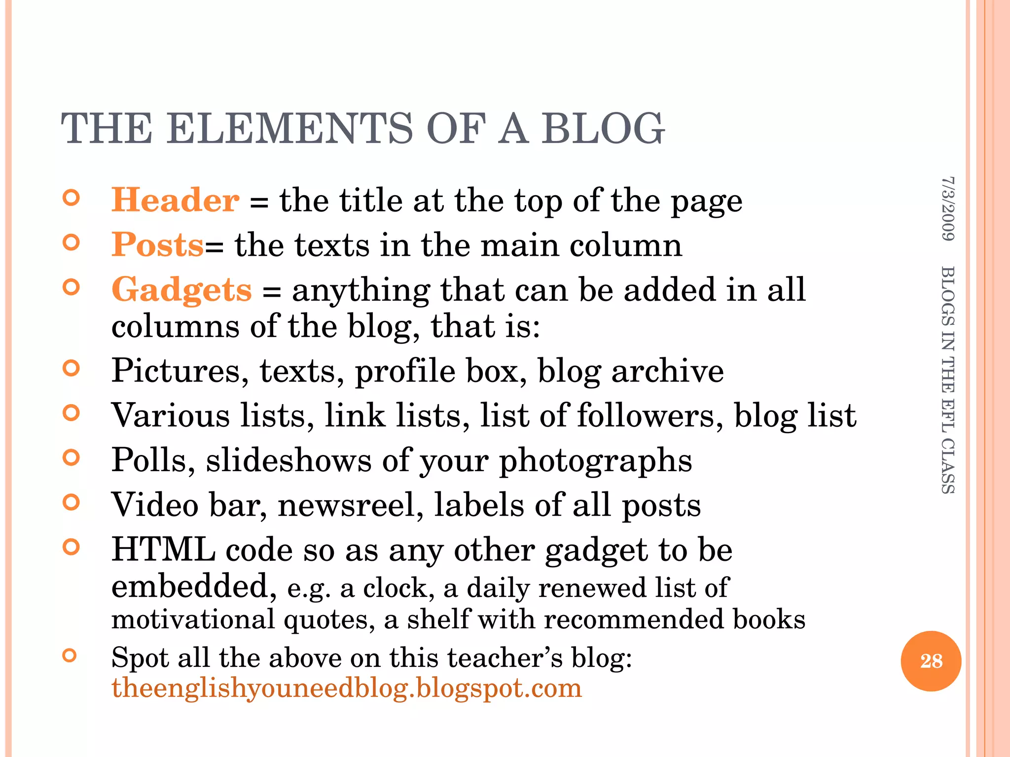 THE ELEMENTS OF A BLOG Header  = the title at the top of the page Posts = the texts in the main column Gadgets  = anything that can be added in all columns of the blog, that is: Pictures, texts, profile box, blog archive Various lists, link lists, list of followers, blog list Polls, slideshows of your photographs Video bar, newsreel, labels of all posts HTML code so as any other gadget to be embedded,  e.g. a clock, a daily renewed list of motivational quotes, a shelf with recommended books  Spot all the above on this teacher’s blog:  theenglishyouneedblog.blogspot.com 7/3/2009 BLOGS IN THE EFL CLASS 