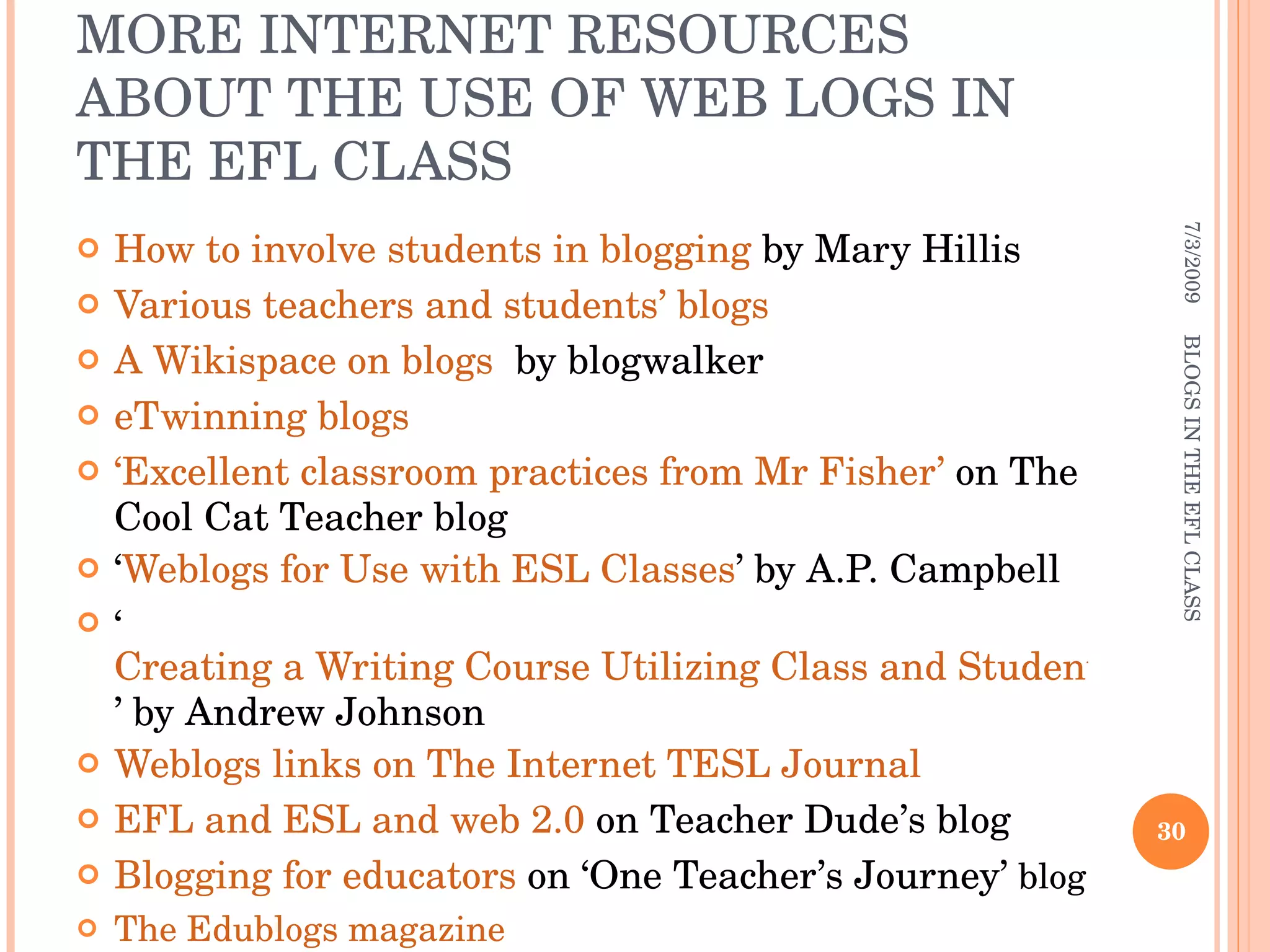 MORE INTERNET RESOURCES ABOUT THE USE OF WEB LOGS IN THE EFL CLASS How to involve students in blogging  by Mary Hillis Various teachers and students’ blogs A Wikispace on blogs   by blogwalker eTwinning blogs  ‘Excellent classroom practices from Mr Fisher’  on The Cool Cat Teacher blog ‘ Weblogs for Use with ESL Classes ’ by A.P. Campbell ‘ Creating a Writing Course Utilizing Class and Student Blogs ’ by Andrew Johnson Weblogs links on The Internet TESL Journal EFL and ESL and web 2.0  on Teacher Dude’s blog Blogging for educators  on ‘One Teacher’s Journey’  blog The Edublogs magazine 7/3/2009 BLOGS IN THE EFL CLASS 