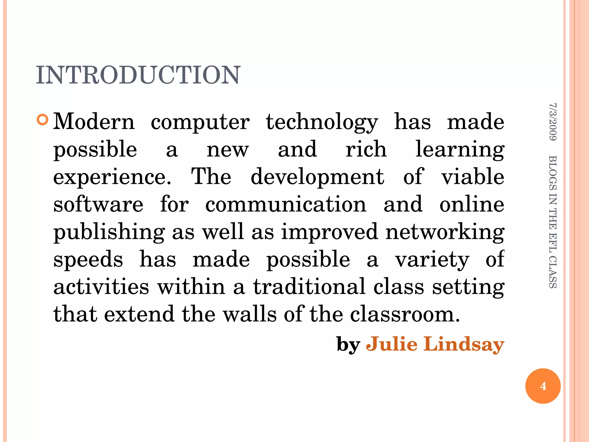 INTRODUCTION Modern computer technology has made possible a new and rich learning experience. The development of viable software for communication and online publishing as well as improved networking speeds has made possible a variety of activities within a traditional class setting that extend the walls of the classroom. by  Julie Lindsay 7/3/2009 BLOGS IN THE EFL CLASS 