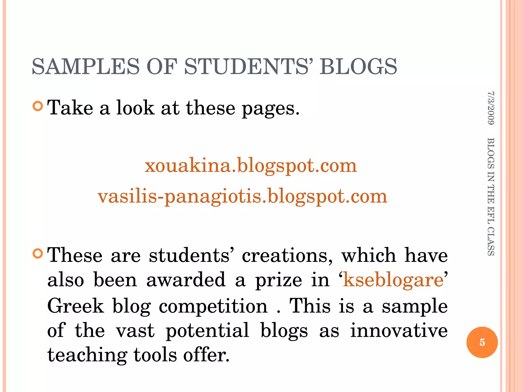 SAMPLES OF STUDENTS’ BLOGS Take a look at these pages. xouakina.blogspot.com vasilis-panagiotis.blogspot.com These are students’ creations, which have also been awarded a prize in ‘ kseblogare ’ Greek blog competition . This is a sample of the vast potential blogs as innovative teaching tools offer. 7/3/2009 BLOGS IN THE EFL CLASS 