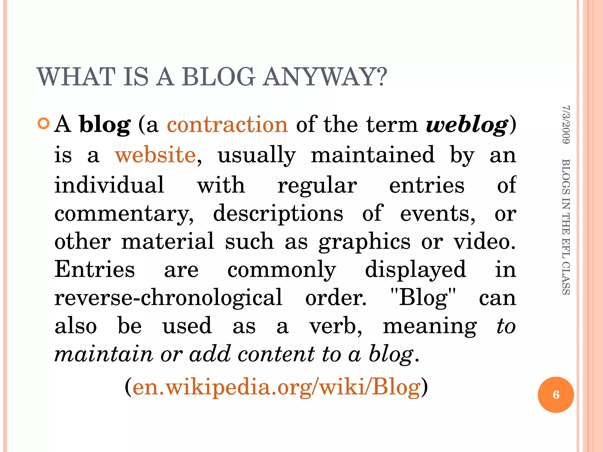 WHAT IS A BLOG ANYWAY?  A  blog  (a  contraction  of the term  weblog ) is a  website , usually maintained by an individual with regular entries of commentary, descriptions of events, or other material such as graphics or video. Entries are commonly displayed in reverse-chronological order. &quot;Blog&quot; can also be used as a verb, meaning  to maintain or add content to a blog . ( en.wikipedia.org/wiki/Blog ) 7/3/2009 BLOGS IN THE EFL CLASS 