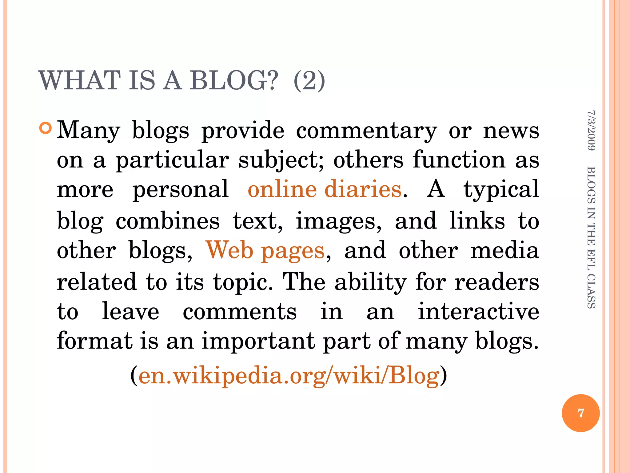 WHAT IS A BLOG?  (2) Many blogs provide commentary or news on a particular subject; others function as more personal  online diaries . A typical blog combines text, images, and links to other blogs,  Web pages , and other media related to its topic. The ability for readers to leave comments in an interactive format is an important part of many blogs.  ( en.wikipedia.org/wiki/Blog ) 7/3/2009 BLOGS IN THE EFL CLASS 