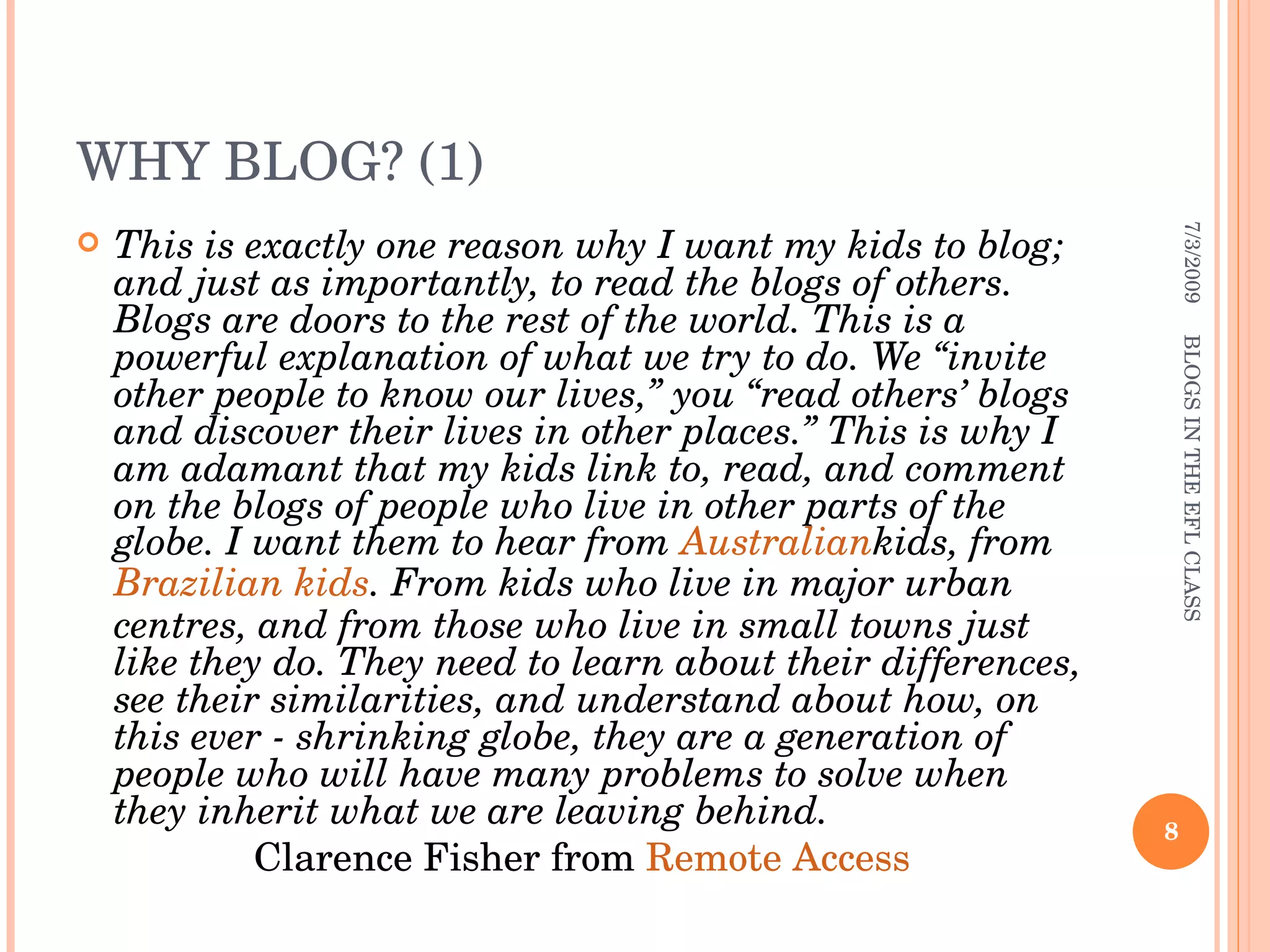 WHY BLOG? (1) This is exactly one reason why I want my kids to blog; and just as importantly, to read the blogs of others. Blogs are doors to the rest of the world. This is a powerful explanation of what we try to do. We “invite other people to know our lives,” you “read others’ blogs and discover their lives in other places.” This is why I am adamant that my kids link to, read, and comment on the blogs of people who live in other parts of the globe. I want them to hear from  Australian kids , from  Brazilian kids . From kids who live in major urban centres, and from those who live in small towns just like they do. They need to learn about their differences, see their similarities, and understand about how, on this ever - shrinking globe, they are a generation of people who will have many problems to solve when they inherit what we are leaving behind. Clarence Fisher from  Remote Access 7/3/2009 BLOGS IN THE EFL CLASS 