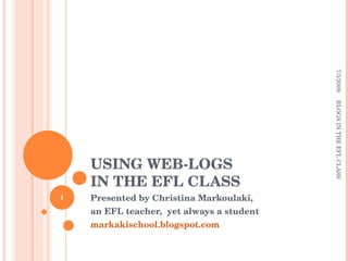 USING WEB-LOGS  IN THE EFL CLASS Presented by Christina Markoulaki, an EFL teacher,  yet always a student markakischool.blogspot.com 7/3/2009 BLOGS IN THE EFL CLASS 