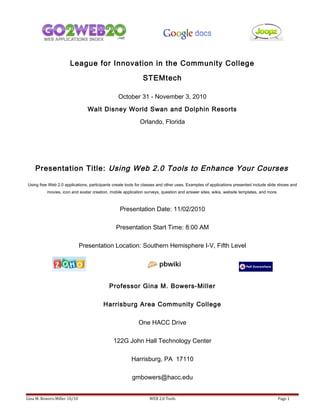 League for Innovation in the Community College
STEMtech
October 31 - November 3, 2010
Walt Disney World Swan and Dolphin Resorts
Orlando, Florida
Presentation Title: Using Web 2.0 Tools to Enhance Your Courses
Using free Web 2.0 applications, participants create tools for classes and other uses. Examples of applications presented include slide shows and
movies, icon and avatar creation, mobile application surveys, question and answer sites, wikis, website templates, and more.
Presentation Date: 11/02/2010
Presentation Start Time: 8:00 AM
Presentation Location: Southern Hemisphere I-V, Fifth Level
Professor Gina M. Bowers-Miller
Harrisburg Area Community College
One HACC Drive
122G John Hall Technology Center
Harrisburg, PA 17110
gmbowers@hacc.edu
Gina M. Bowers-Miller 10/10 WEB 2.0 Tools Page 1
 