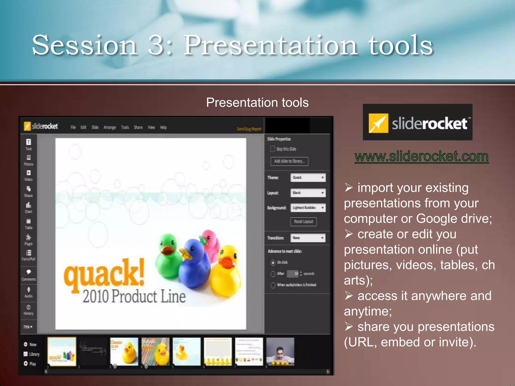 Session 3: Presentation tools
            Presentation tools




                                  import your existing
                                 presentations from your
                                 computer or Google drive;
                                  create or edit you
                                 presentation online (put
                                 pictures, videos, tables, ch
                                 arts);
                                  access it anywhere and
                                 anytime;
                                  share you presentations
                                 (URL, embed or invite).
 