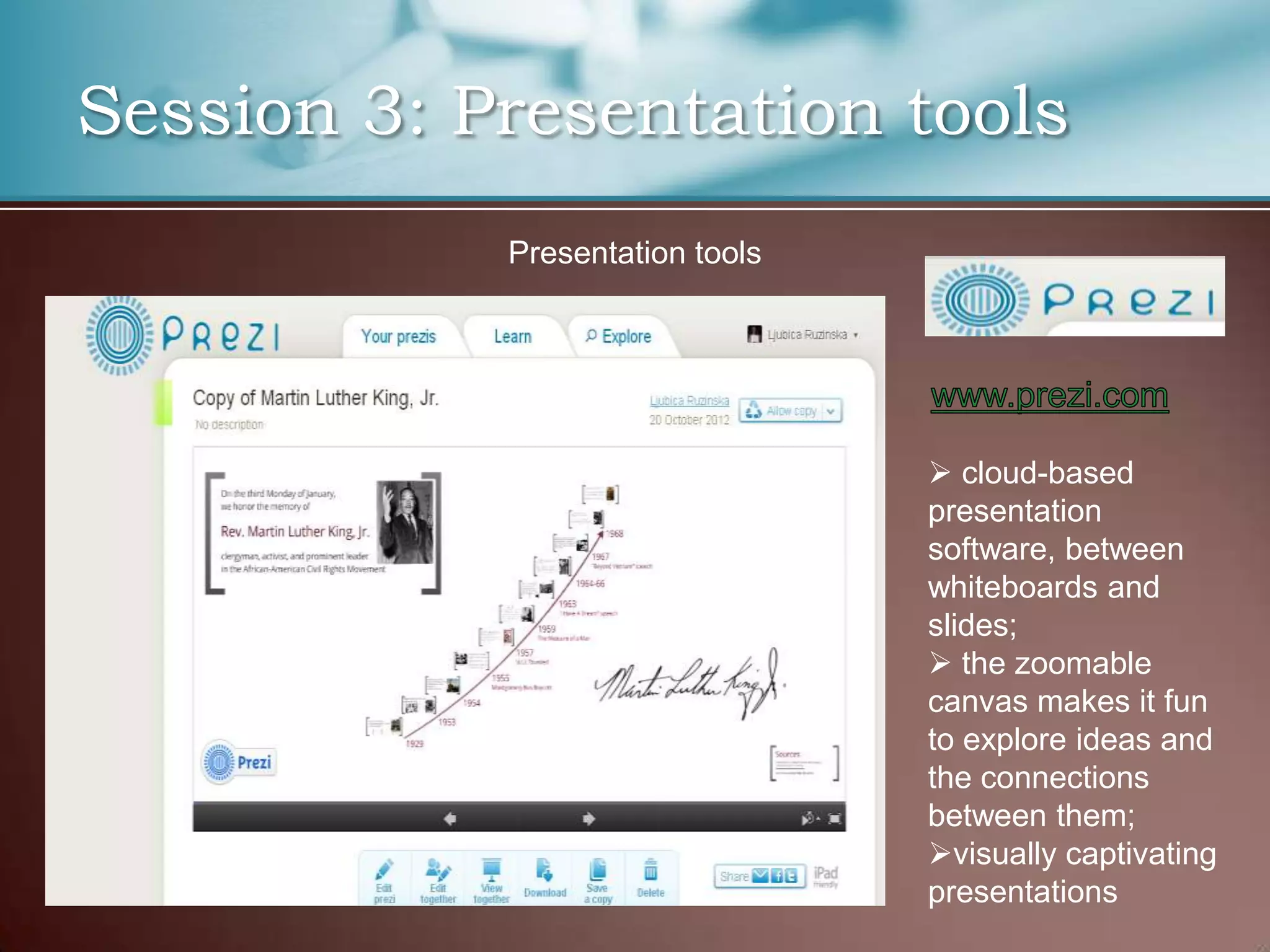 Session 3: Presentation tools
            Presentation tools




                                  cloud-based
                                 presentation
                                 software, between
                                 whiteboards and
                                 slides;
                                  the zoomable
                                 canvas makes it fun
                                 to explore ideas and
                                 the connections
                                 between them;
                                 visually captivating
                                 presentations
 