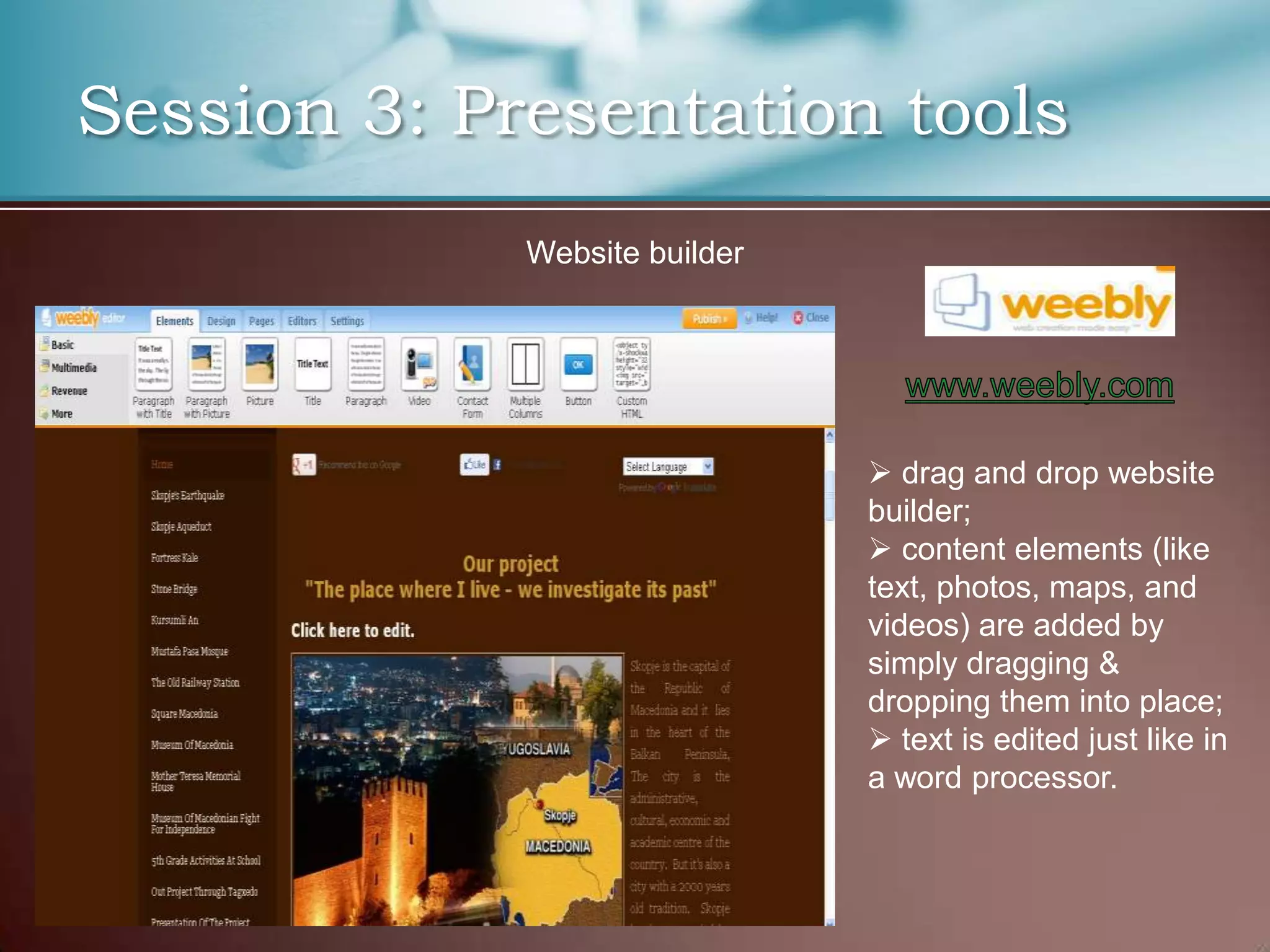 Session 3: Presentation tools
             Website builder




                                drag and drop website
                               builder;
                                content elements (like
                               text, photos, maps, and
                               videos) are added by
                               simply dragging &
                               dropping them into place;
                                text is edited just like in
                               a word processor.
 
