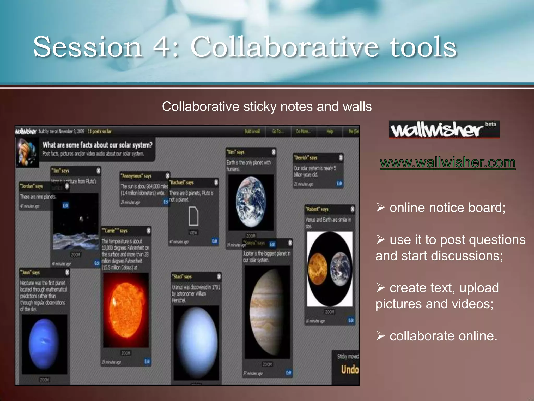 Session 4: Collaborative tools
         Collaborative sticky notes and walls




                                                 online notice board;

                                                 use it to post questions
                                                and start discussions;

                                                 create text, upload
                                                pictures and videos;

                                                 collaborate online.
 