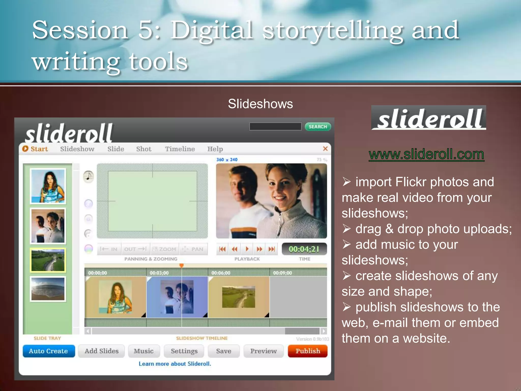 Session 5: Digital storytelling and
writing tools
                Slideshows




                              import Flickr photos and
                             make real video from your
                             slideshows;
                              drag & drop photo uploads;
                              add music to your
                             slideshows;
                              create slideshows of any
                             size and shape;
                              publish slideshows to the
                             web, e-mail them or embed
                             them on a website.
 