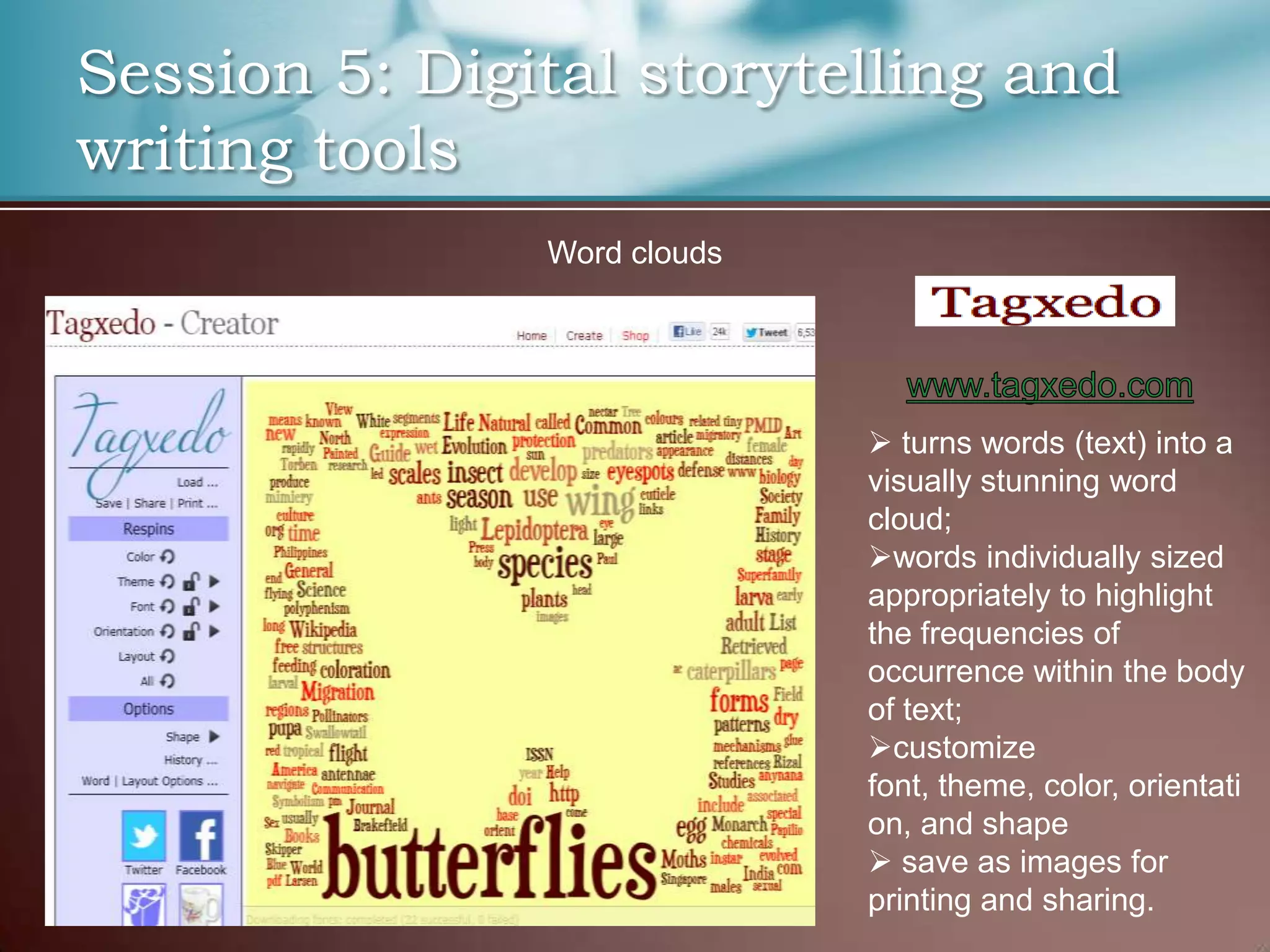 Session 5: Digital storytelling and
writing tools
               Word clouds




                              turns words (text) into a
                             visually stunning word
                             cloud;
                             words individually sized
                             appropriately to highlight
                             the frequencies of
                             occurrence within the body
                             of text;
                             customize
                             font, theme, color, orientati
                             on, and shape
                              save as images for
                             printing and sharing.
 