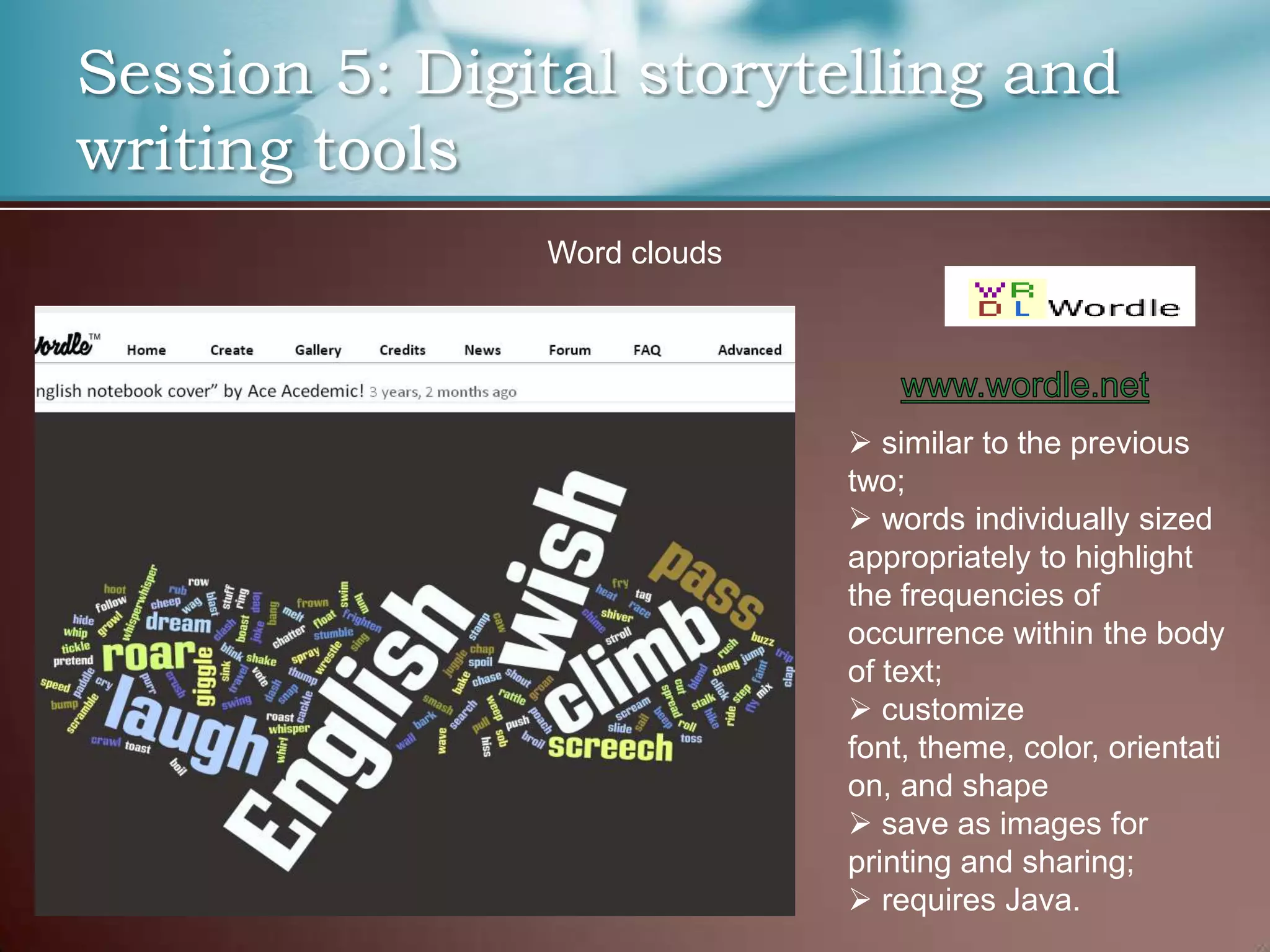 Session 5: Digital storytelling and
writing tools
               Word clouds




                              similar to the previous
                             two;
                              words individually sized
                             appropriately to highlight
                             the frequencies of
                             occurrence within the body
                             of text;
                              customize
                             font, theme, color, orientati
                             on, and shape
                              save as images for
                             printing and sharing;
                              requires Java.
 