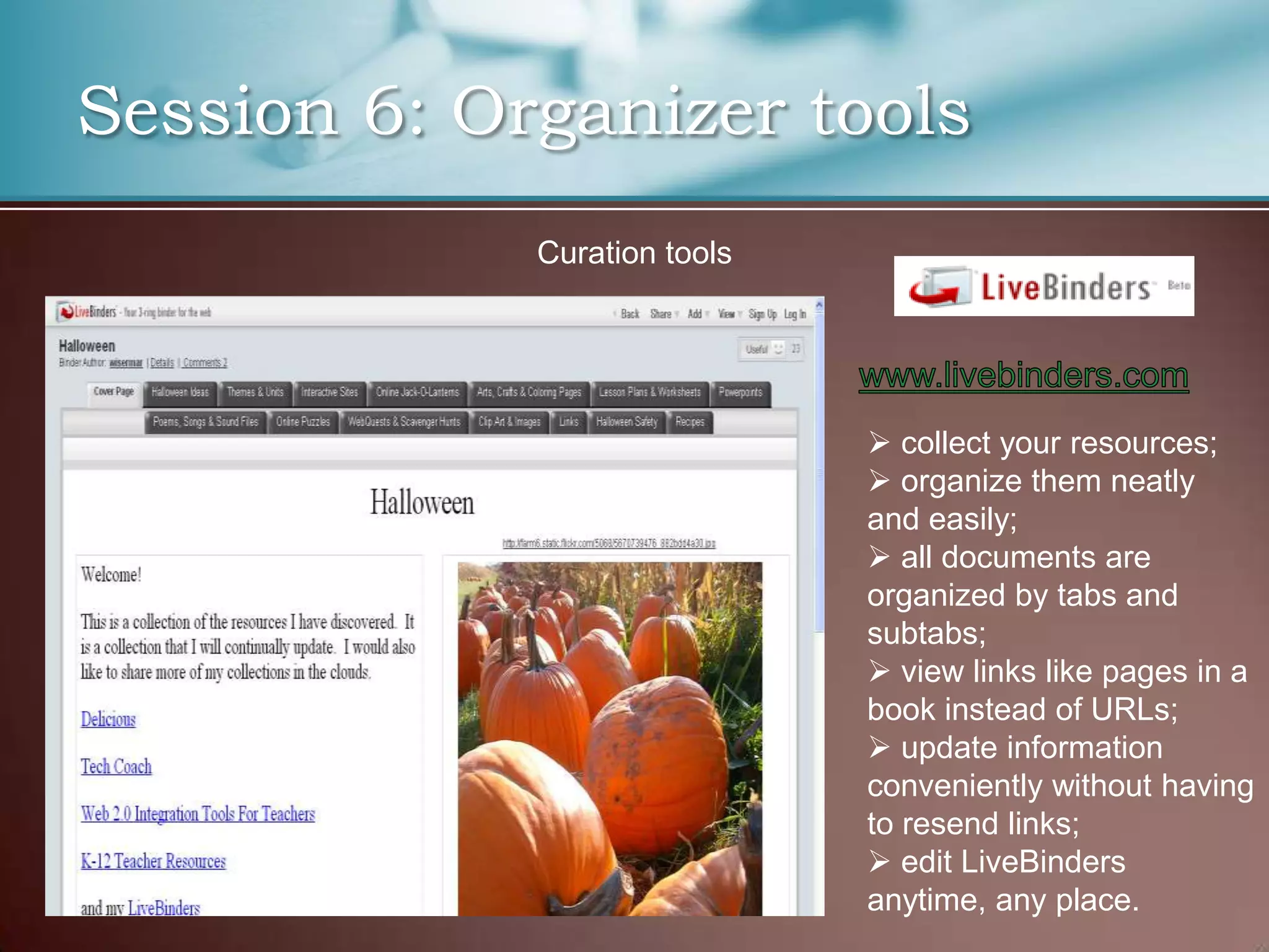 Session 6: Organizer tools
             Curation tools




                               collect your resources;
                               organize them neatly
                              and easily;
                               all documents are
                              organized by tabs and
                              subtabs;
                               view links like pages in a
                              book instead of URLs;
                               update information
                              conveniently without having
                              to resend links;
                               edit LiveBinders
                              anytime, any place.
 