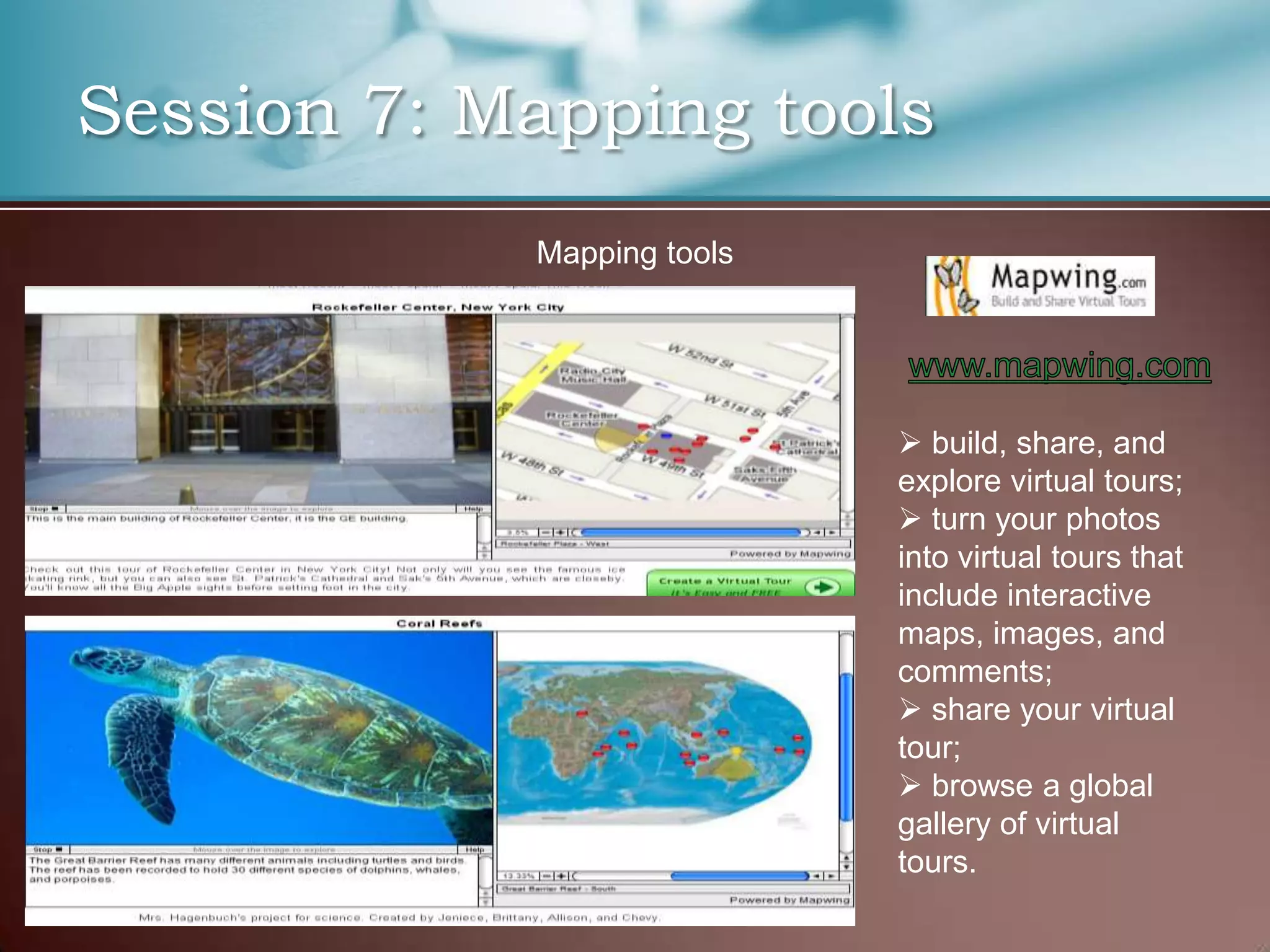 Session 7: Mapping tools
            Mapping tools




                             build, share, and
                            explore virtual tours;
                             turn your photos
                            into virtual tours that
                            include interactive
                            maps, images, and
                            comments;
                             share your virtual
                            tour;
                             browse a global
                            gallery of virtual
                            tours.
 