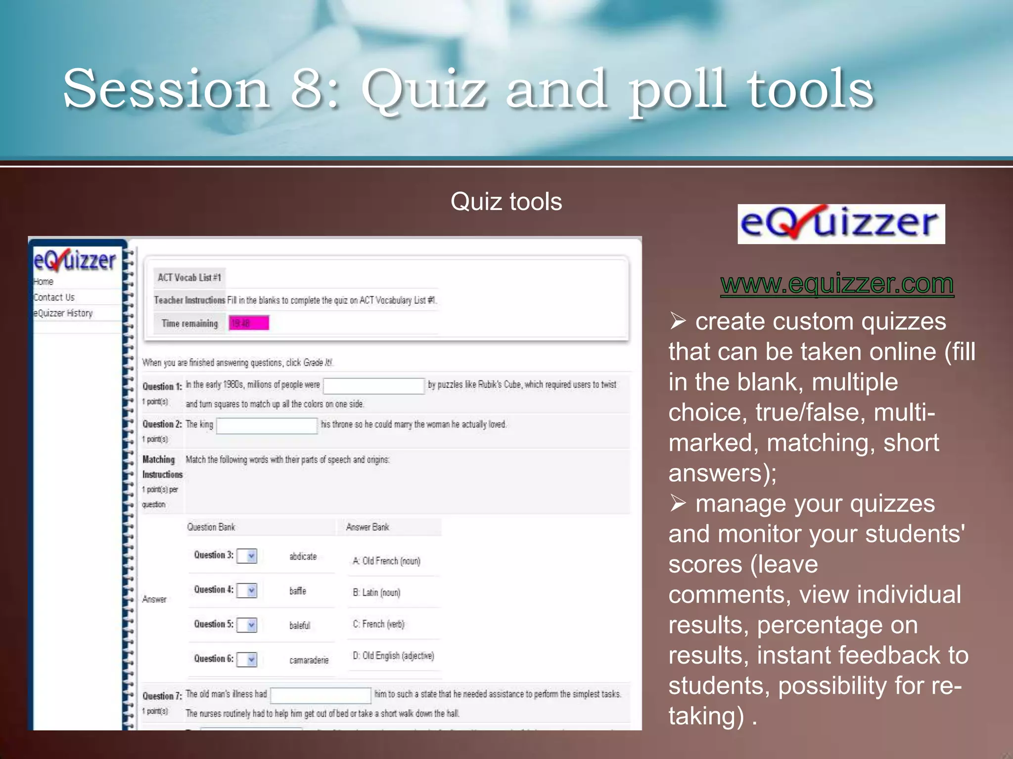 Session 8: Quiz and poll tools
              Quiz tools



                            create custom quizzes
                           that can be taken online (fill
                           in the blank, multiple
                           choice, true/false, multi-
                           marked, matching, short
                           answers);
                            manage your quizzes
                           and monitor your students'
                           scores (leave
                           comments, view individual
                           results, percentage on
                           results, instant feedback to
                           students, possibility for re-
                           taking) .
 