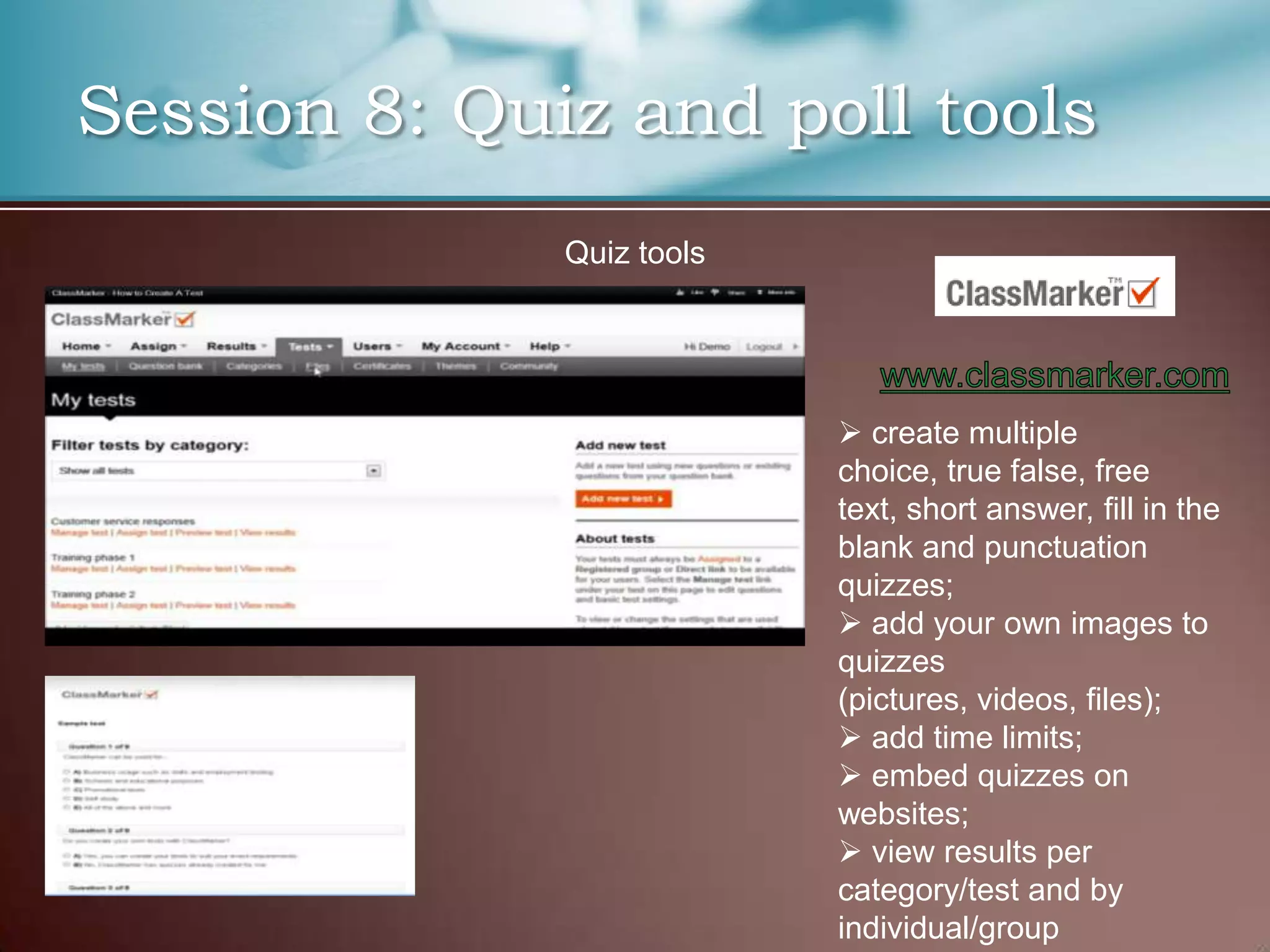Session 8: Quiz and poll tools
              Quiz tools




                            create multiple
                           choice, true false, free
                           text, short answer, fill in the
                           blank and punctuation
                           quizzes;
                            add your own images to
                           quizzes
                           (pictures, videos, files);
                            add time limits;
                            embed quizzes on
                           websites;
                            view results per
                           category/test and by
                           individual/group
 