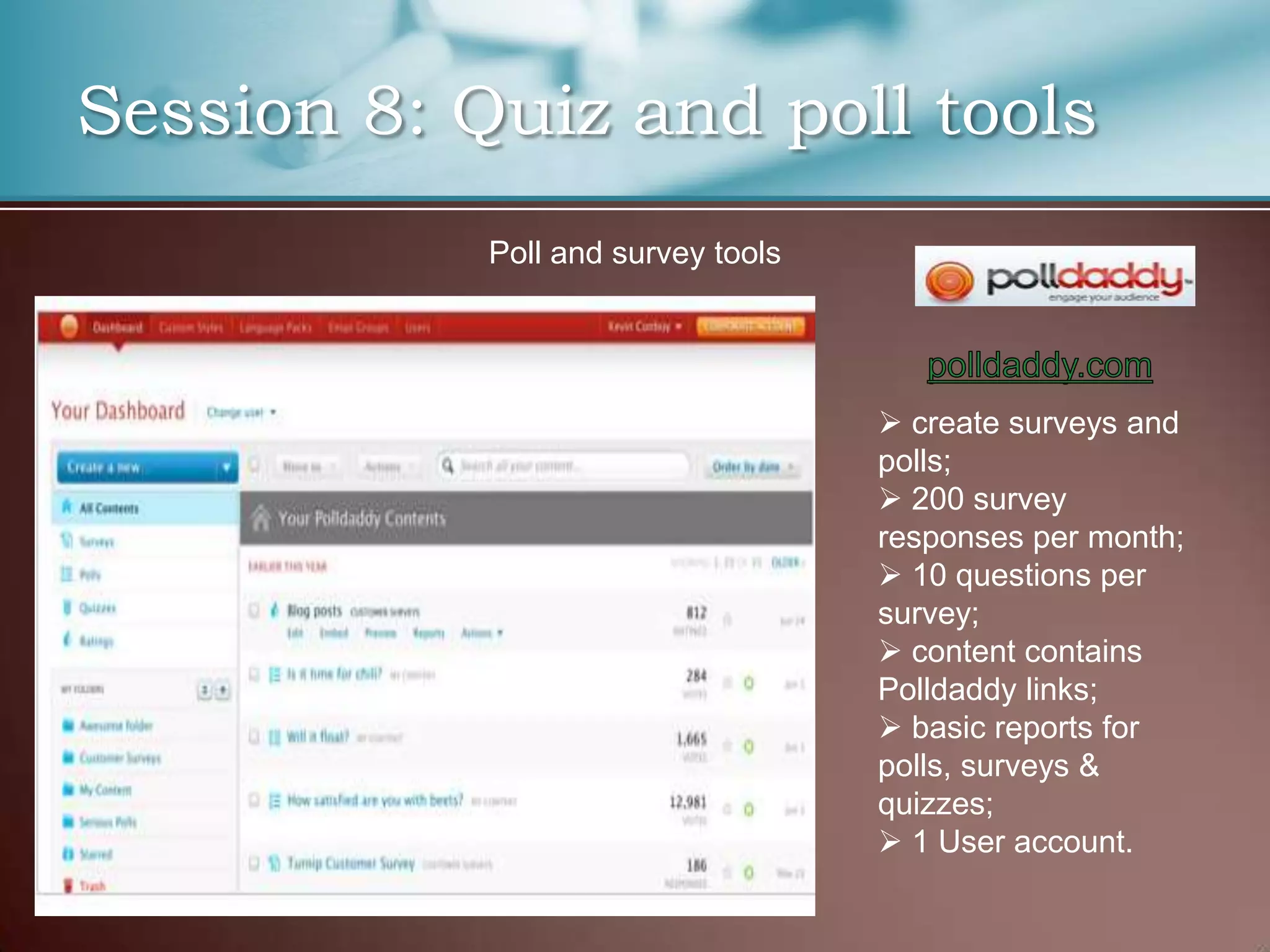 Session 8: Quiz and poll tools
            Poll and survey tools




                                     create surveys and
                                    polls;
                                     200 survey
                                    responses per month;
                                     10 questions per
                                    survey;
                                     content contains
                                    Polldaddy links;
                                     basic reports for
                                    polls, surveys &
                                    quizzes;
                                     1 User account.
 