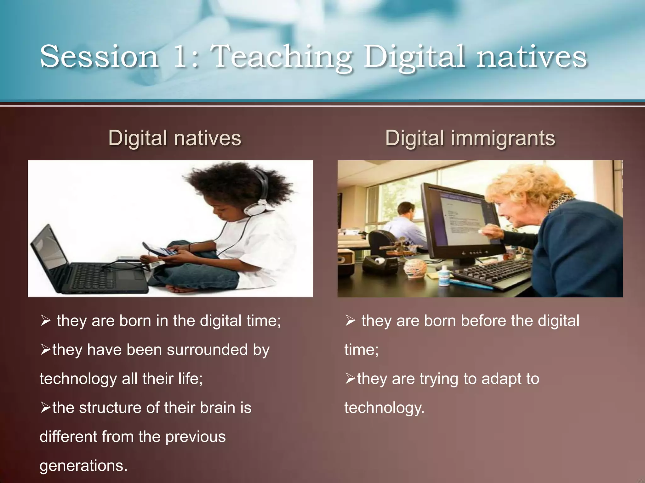 Session 1: Teaching Digital natives

          Digital natives                      Digital immigrants




 they are born in the digital time;    they are born before the digital
they have been surrounded by          time;
technology all their life;             they are trying to adapt to
the structure of their brain is       technology.
different from the previous
generations.
 