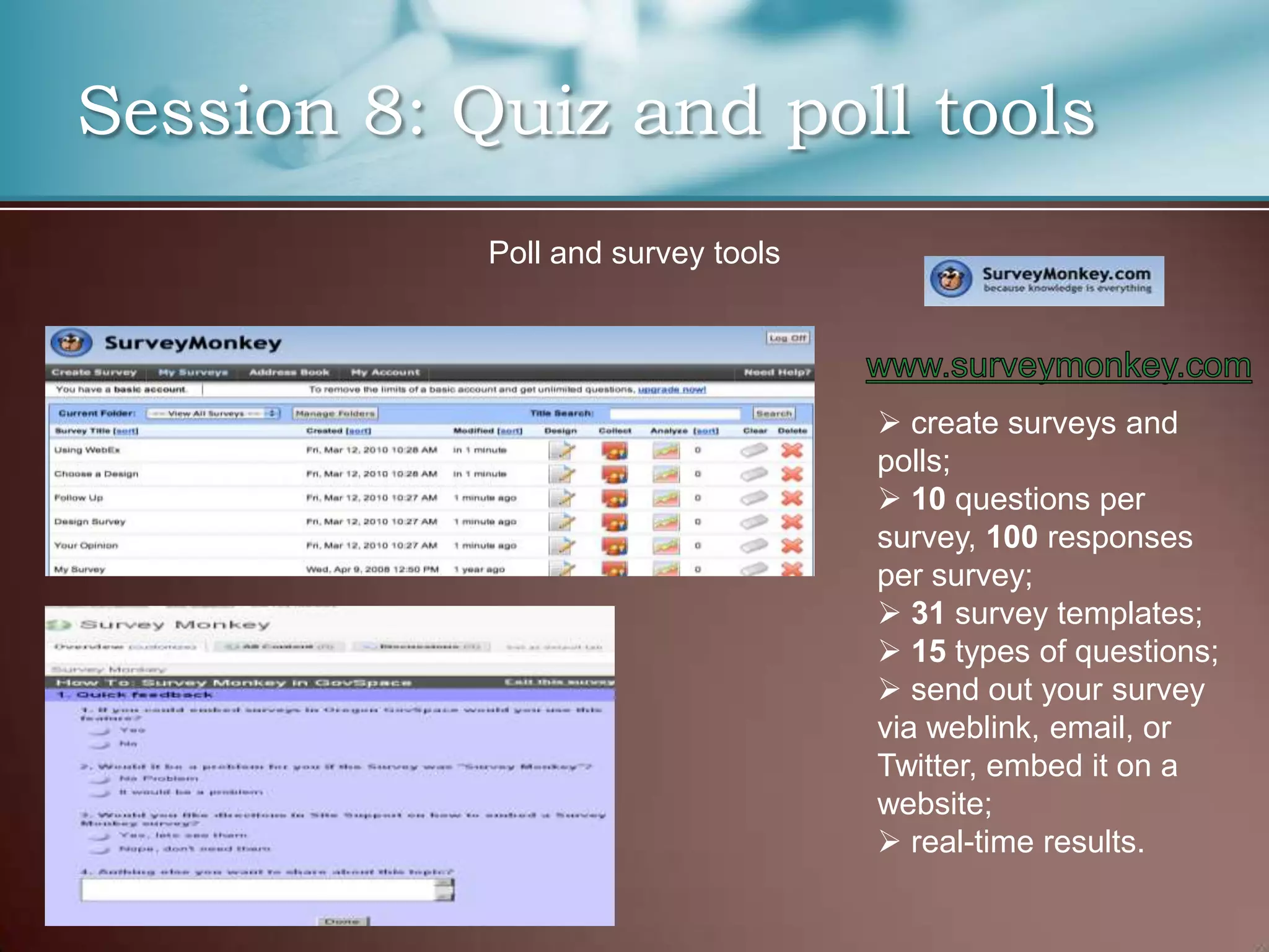 Session 8: Quiz and poll tools
            Poll and survey tools




                                     create surveys and
                                    polls;
                                     10 questions per
                                    survey, 100 responses
                                    per survey;
                                     31 survey templates;
                                     15 types of questions;
                                     send out your survey
                                    via weblink, email, or
                                    Twitter, embed it on a
                                    website;
                                     real-time results.
 