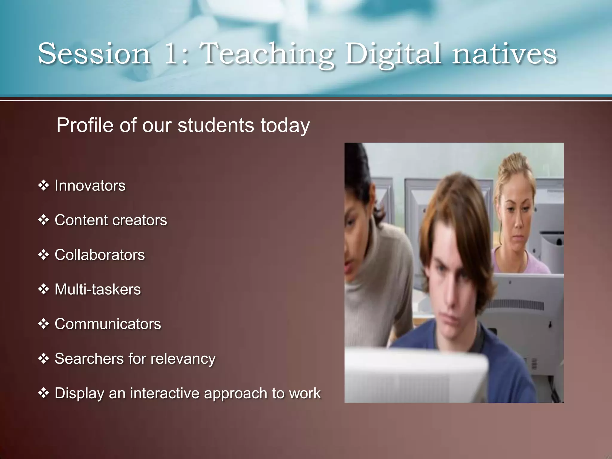 Session 1: Teaching Digital natives

  Profile of our students today

 Innovators

 Content creators

 Collaborators

 Multi-taskers

 Communicators

 Searchers for relevancy

 Display an interactive approach to work
 