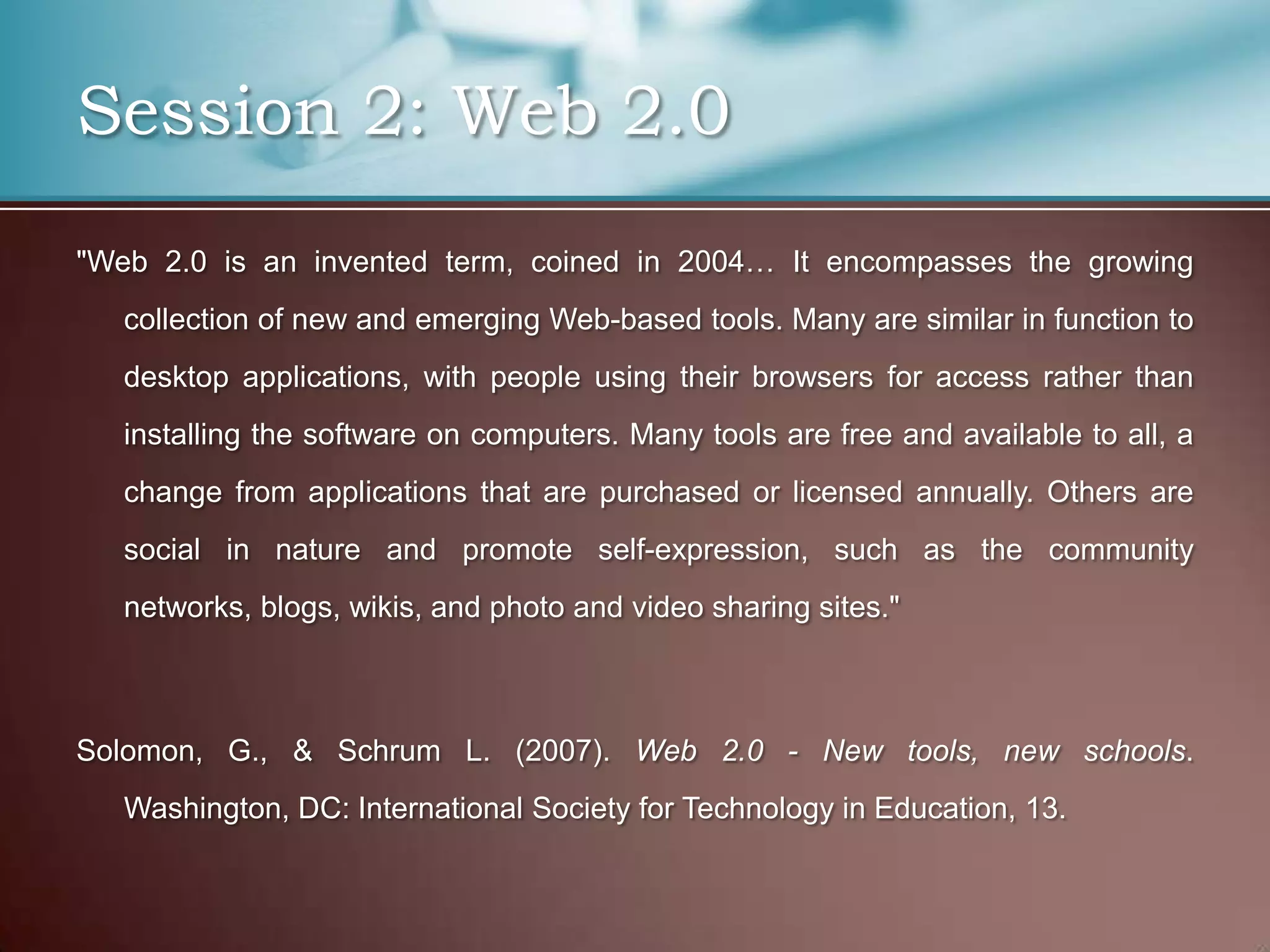 Session 2: Web 2.0
"Web 2.0 is an invented term, coined in 2004… It encompasses the growing
   collection of new and emerging Web-based tools. Many are similar in function to
   desktop applications, with people using their browsers for access rather than
   installing the software on computers. Many tools are free and available to all, a
   change from applications that are purchased or licensed annually. Others are
   social in nature and promote self-expression, such as the community
   networks, blogs, wikis, and photo and video sharing sites."



Solomon, G., & Schrum L. (2007). Web 2.0 - New tools, new schools.
   Washington, DC: International Society for Technology in Education, 13.
 