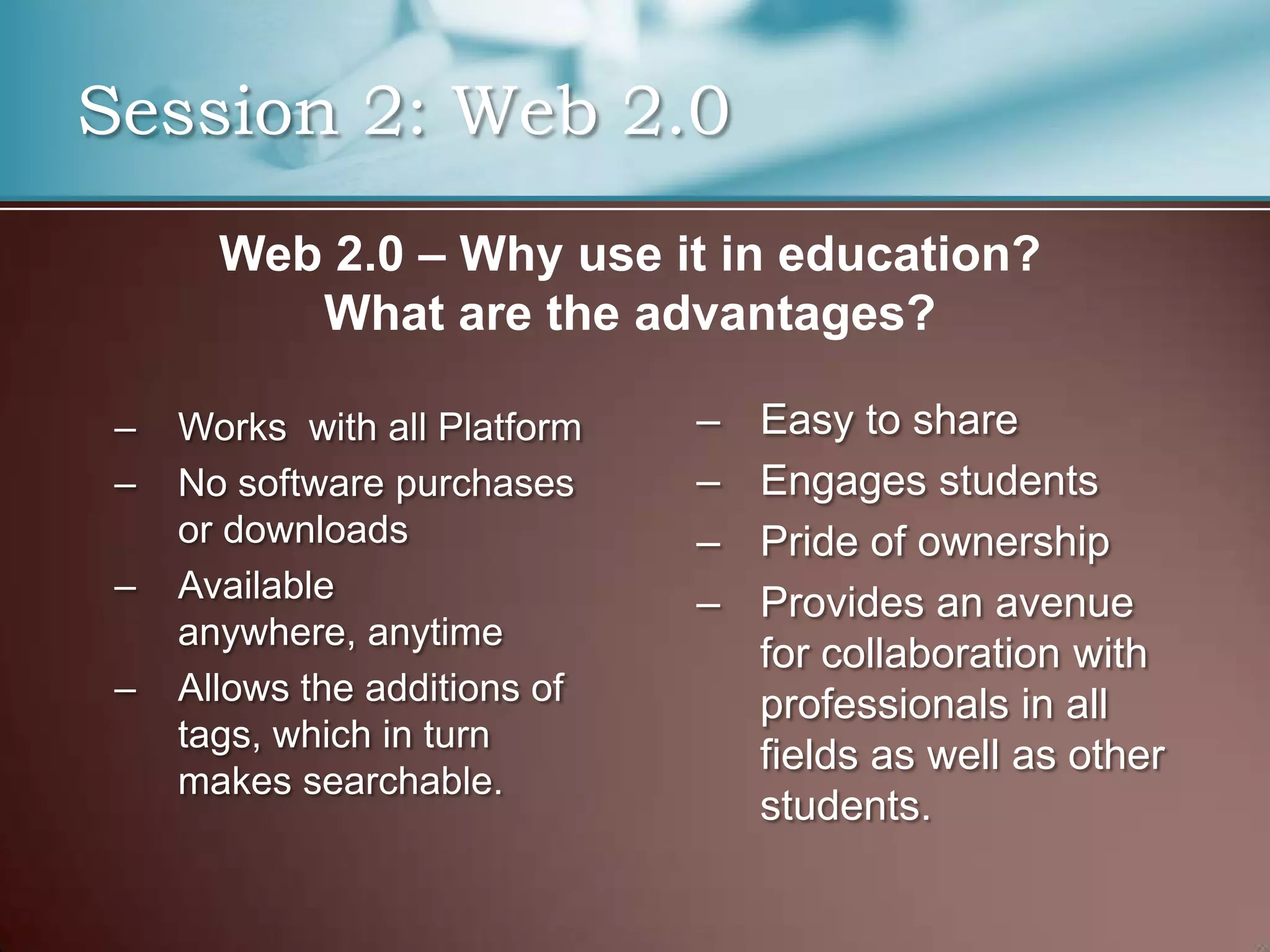 Session 2: Web 2.0
       Web 2.0 – Why use it in education?
          What are the advantages?

 –   Works with all Platform   –   Easy to share
 –   No software purchases     –   Engages students
     or downloads              –   Pride of ownership
 –   Available                 –   Provides an avenue
     anywhere, anytime
                                   for collaboration with
 –   Allows the additions of       professionals in all
     tags, which in turn
                                   fields as well as other
     makes searchable.
                                   students.
 