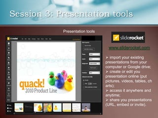 Session 3: Presentation tools
            Presentation tools




                                  import your existing
                                 presentations from your
                                 computer or Google drive;
                                  create or edit you
                                 presentation online (put
                                 pictures, videos, tables, ch
                                 arts);
                                  access it anywhere and
                                 anytime;
                                  share you presentations
                                 (URL, embed or invite).
 