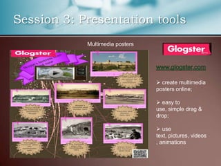 Session 3: Presentation tools
            Multimedia posters




                                  create multimedia
                                 posters online;

                                  easy to
                                 use, simple drag &
                                 drop;

                                  use
                                 text, pictures, videos
                                 , animations
 