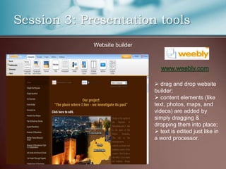 Session 3: Presentation tools
             Website builder




                                drag and drop website
                               builder;
                                content elements (like
                               text, photos, maps, and
                               videos) are added by
                               simply dragging &
                               dropping them into place;
                                text is edited just like in
                               a word processor.
 