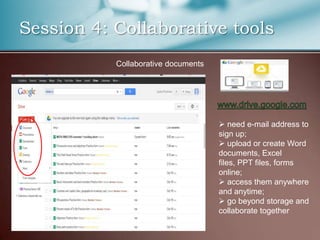 Session 4: Collaborative tools
           Collaborative documents




                                      need e-mail address to
                                     sign up;
                                      upload or create Word
                                     documents, Excel
                                     files, PPT files, forms
                                     online;
                                      access them anywhere
                                     and anytime;
                                      go beyond storage and
                                     collaborate together
 