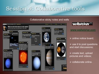 Session 4: Collaborative tools
         Collaborative sticky notes and walls




                                                 online notice board;

                                                 use it to post questions
                                                and start discussions;

                                                 create text, upload
                                                pictures and videos;

                                                 collaborate online.
 