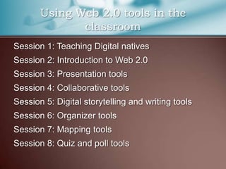 Using Web 2.0 tools in the
              classroom
Session 1: Teaching Digital natives
Session 2: Introduction to Web 2.0
Session 3: Presentation tools
Session 4: Collaborative tools
Session 5: Digital storytelling and writing tools
Session 6: Organizer tools
Session 7: Mapping tools
Session 8: Quiz and poll tools
 