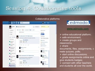 Session 4: Collaborative tools
           Collaborative platforms




                                      online educational platform;
                                      safe environment;
                                      create groups and
                                     classrooms;
                                      share
                                     documents, files, assignments, c
                                     reate quizzes, polls;
                                      start online discussions;
                                      grade assignments online and
                                     give students badges;
                                      connect with other teachers
                                     and students all over the world.
 