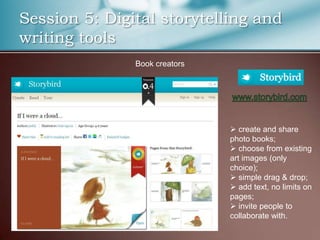 Session 5: Digital storytelling and
writing tools
               Book creators




                                create and share
                               photo books;
                                choose from existing
                               art images (only
                               choice);
                                simple drag & drop;
                                add text, no limits on
                               pages;
                                invite people to
                               collaborate with.
 