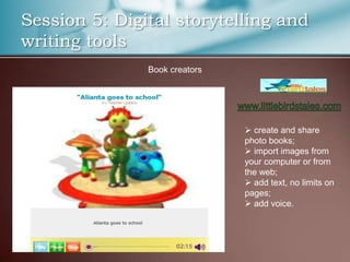 Session 5: Digital storytelling and
writing tools
               Book creators




                                create and share
                               photo books;
                                import images from
                               your computer or from
                               the web;
                                add text, no limits on
                               pages;
                                add voice.
 