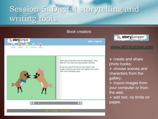 Session 5: Digital storytelling and
writing tools
               Book creators




                                create and share
                               photo books;
                                choose scenes and
                               characters from the
                               gallery;
                                import images from
                               your computer or from
                               the web;
                                add text, no limits on
                               pages.
 