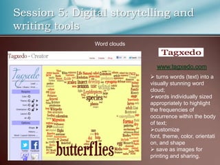 Session 5: Digital storytelling and
writing tools
               Word clouds




                              turns words (text) into a
                             visually stunning word
                             cloud;
                             words individually sized
                             appropriately to highlight
                             the frequencies of
                             occurrence within the body
                             of text;
                             customize
                             font, theme, color, orientati
                             on, and shape
                              save as images for
                             printing and sharing.
 
