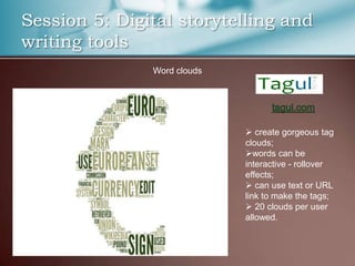 Session 5: Digital storytelling and
writing tools
               Word clouds




                              create gorgeous tag
                             clouds;
                             words can be
                             interactive - rollover
                             effects;
                              can use text or URL
                             link to make the tags;
                              20 clouds per user
                             allowed.
 