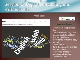 Session 5: Digital storytelling and
writing tools
               Word clouds




                              similar to the previous
                             two;
                              words individually sized
                             appropriately to highlight
                             the frequencies of
                             occurrence within the body
                             of text;
                              customize
                             font, theme, color, orientati
                             on, and shape
                              save as images for
                             printing and sharing;
                              requires Java.
 