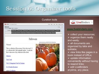 Session 6: Organizer tools
             Curation tools




                               collect your resources;
                               organize them neatly
                              and easily;
                               all documents are
                              organized by tabs and
                              subtabs;
                               view links like pages in a
                              book instead of URLs;
                               update information
                              conveniently without having
                              to resend links;
                               edit LiveBinders
                              anytime, any place.
 