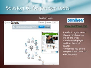 Session 6: Organizer tools
             Curation tools




                               collect, organize and
                              share everything you
                              like on the web;
                               collect web pages
                              and turn them into
                              pearls;
                               organize you pearls
                              into pearltrees based on
                              your interests.
 