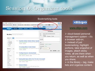 Session 6: Organizer tools
            Bookmarking tools




                                 cloud-based personal
                                management system – it’s
                                a browser add-on;
                                 instead of just
                                bookmarking, highlight
                                portions, take snapshot of
                                images, attach sticky
                                notes, all are there when
                                you return, as well as when
                                you share;
                                 in the library – tag, make
                                lists and organize content.
 