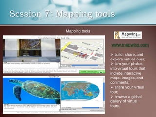 Session 7: Mapping tools
            Mapping tools




                             build, share, and
                            explore virtual tours;
                             turn your photos
                            into virtual tours that
                            include interactive
                            maps, images, and
                            comments;
                             share your virtual
                            tour;
                             browse a global
                            gallery of virtual
                            tours.
 