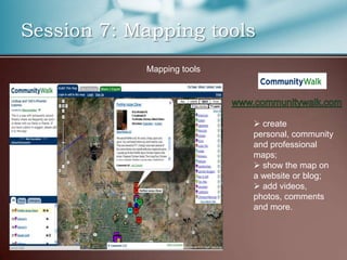 Session 7: Mapping tools
            Mapping tools




                             create
                            personal, community
                            and professional
                            maps;
                             show the map on
                            a website or blog;
                             add videos,
                            photos, comments
                            and more.
 