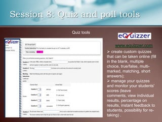 Session 8: Quiz and poll tools
              Quiz tools



                            create custom quizzes
                           that can be taken online (fill
                           in the blank, multiple
                           choice, true/false, multi-
                           marked, matching, short
                           answers);
                            manage your quizzes
                           and monitor your students'
                           scores (leave
                           comments, view individual
                           results, percentage on
                           results, instant feedback to
                           students, possibility for re-
                           taking) .
 