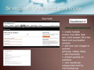 Session 8: Quiz and poll tools
              Quiz tools




                            create multiple
                           choice, true false, free
                           text, short answer, fill in the
                           blank and punctuation
                           quizzes;
                            add your own images to
                           quizzes
                           (pictures, videos, files);
                            add time limits;
                            embed quizzes on
                           websites;
                            view results per
                           category/test and by
                           individual/group
 