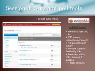 Session 8: Quiz and poll tools
            Poll and survey tools




                                     create surveys and
                                    polls;
                                     200 survey
                                    responses per month;
                                     10 questions per
                                    survey;
                                     content contains
                                    Polldaddy links;
                                     basic reports for
                                    polls, surveys &
                                    quizzes;
                                     1 User account.
 