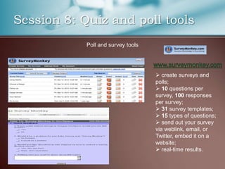 Session 8: Quiz and poll tools
            Poll and survey tools




                                     create surveys and
                                    polls;
                                     10 questions per
                                    survey, 100 responses
                                    per survey;
                                     31 survey templates;
                                     15 types of questions;
                                     send out your survey
                                    via weblink, email, or
                                    Twitter, embed it on a
                                    website;
                                     real-time results.
 