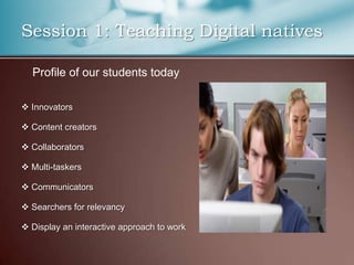 Session 1: Teaching Digital natives

  Profile of our students today

 Innovators

 Content creators

 Collaborators

 Multi-taskers

 Communicators

 Searchers for relevancy

 Display an interactive approach to work
 